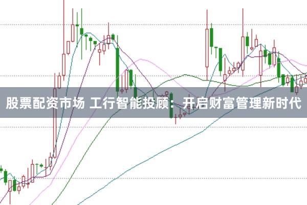 股票配资市场 工行智能投顾：开启财富管理新时代