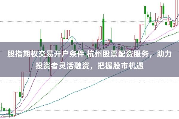 股指期权交易开户条件 杭州股票配资服务，助力投资者灵活融资，把握股市机遇