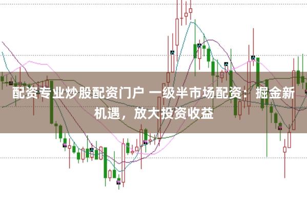 配资专业炒股配资门户 一级半市场配资：掘金新机遇，放大投资收益