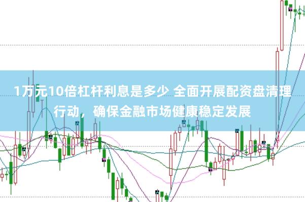 1万元10倍杠杆利息是多少 全面开展配资盘清理行动，确保金融市场健康稳定发展