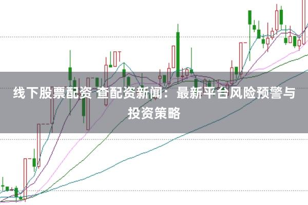 线下股票配资 查配资新闻：最新平台风险预警与投资策略