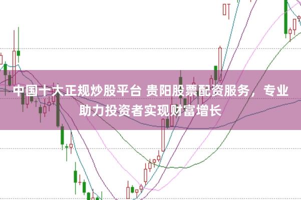 中国十大正规炒股平台 贵阳股票配资服务，专业助力投资者实现财富增长