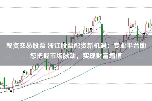 配资交易股票 浙江股票配资新机遇：专业平台助您把握市场脉动，实现财富增值