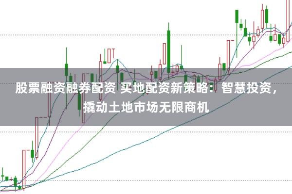 股票融资融券配资 买地配资新策略：智慧投资，撬动土地市场无限商机