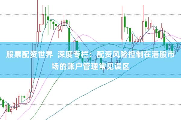 股票配资世界  深度专栏：配资风险控制在港股市场的账户管理常见误区