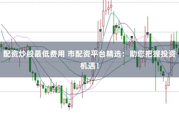 配资炒股最低费用 市配资平台精选：助您把握投资机遇！