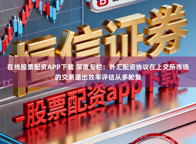 在线股票配资APP下载 深度专栏：外汇配资协议在上交所市场的交易退出效率评估从多轮复