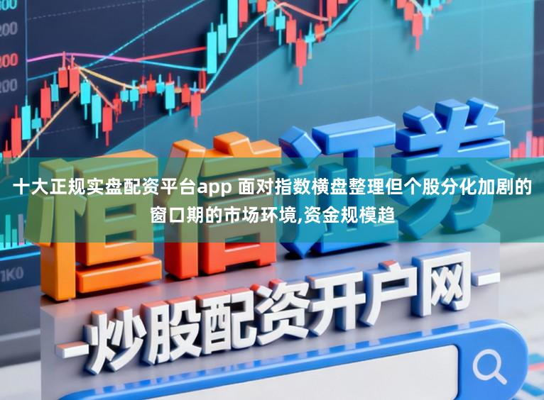 十大正规实盘配资平台app 面对指数横盘整理但个股分化加剧的窗口期的市场环境,资金规模趋