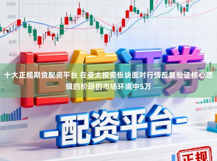 十大正规期货配资平台 在亚太投资板块面对行情反复验证核心逻辑的阶段的市场环境中5万