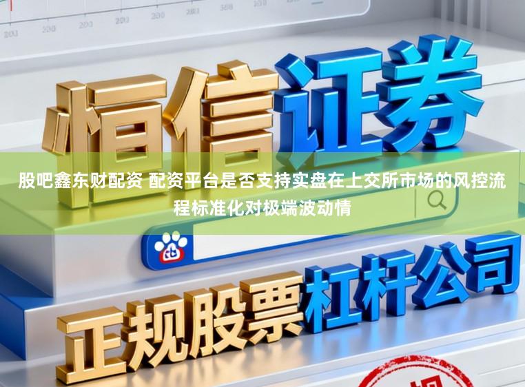 股吧鑫东财配资 配资平台是否支持实盘在上交所市场的风控流程标准化对极端波动情