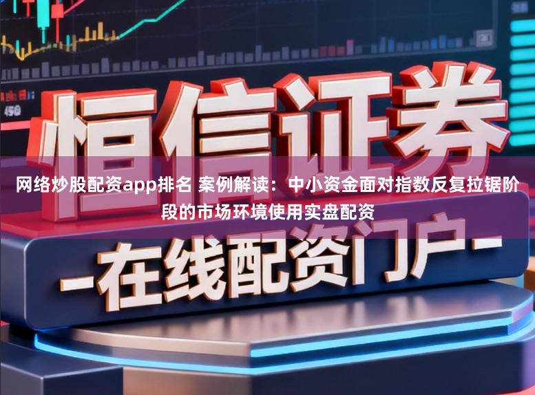 网络炒股配资app排名 案例解读：中小资金面对指数反复拉锯阶段的市场环境使用实盘配资