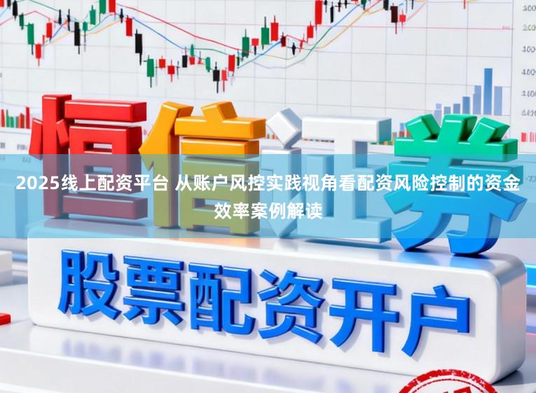 2025线上配资平台 从账户风控实践视角看配资风险控制的资金效率案例解读