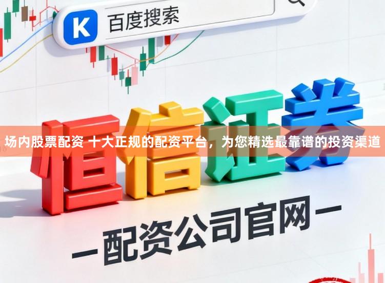 场内股票配资 十大正规的配资平台，为您精选最靠谱的投资渠道