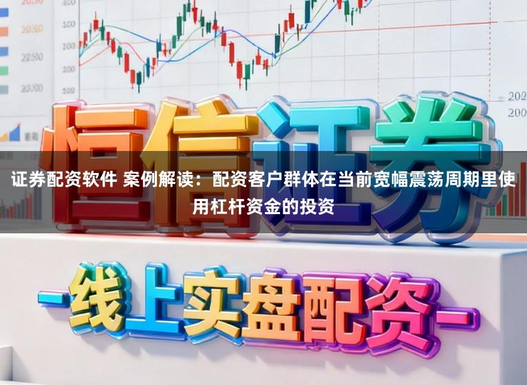 证券配资软件 案例解读：配资客户群体在当前宽幅震荡周期里使用杠杆资金的投资