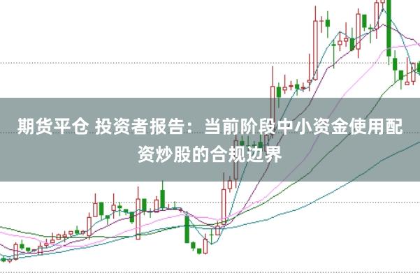 期货平仓 投资者报告：当前阶段中小资金使用配资炒股的合规边界