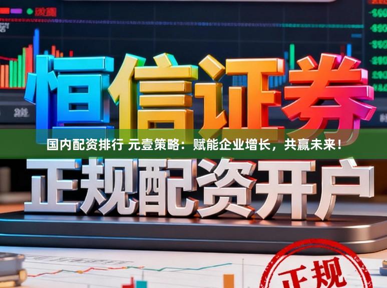 国内配资排行 元壹策略：赋能企业增长，共赢未来！